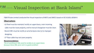 Visual Inspection at Bank Islami”
F&M Private Limited conducted the Visual inspection of MD’S and SMD’S based on IEC 61439, 60364-6
Observations
•LV Panel must be maintain/ rectify on urgent basis, main incoming
cable must be route properly, and its manual changeover must be clean.
•Branch DB’s must be rectify on priority basics due to its improper
designing.
•2nd floor cable tray not cover properly.
Recommendations
The LV and Branch DBs need to rectify on an urgent basis
because these DBs were not in a good condition
 