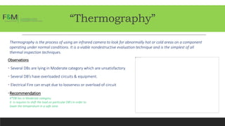 “Thermography”
Thermography is the process of using an infrared camera to look for abnormally hot or cold areas on a component
operating under normal conditions. It is a viable nondestructive evaluation technique and is the simplest of all
thermal inspection techniques.
Observations
• Several DBs are lying in Moderate category which are unsatisfactory.
• Several DB’s have overloaded circuits & equipment.
• Electrical Fire can erupt due to looseness or overload of circuit
•Recommendation
4*DB lies in Moderate category.
It is requires to shift the load on particular DB’s in order to
lower the temperature in a safe zone.
 
