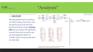“Analysis”
 CASE STUDY
We have performed a simulation
on VFD to reduce harmonics, and
during the case study we have
found out that by using a 24 pulse
filter we can reduce the significant
amount harmonics as well as we
can save apparent power of
3.7kVA, results of case study were
on next slide.
 