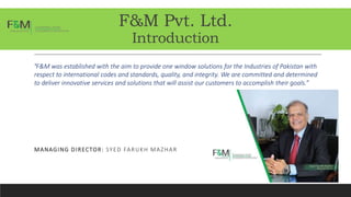 F&M Pvt. Ltd.
Introduction
“F&M was established with the aim to provide one window solutions for the Industries of Pakistan with
respect to international codes and standards, quality, and integrity. We are committed and determined
to deliver innovative services and solutions that will assist our customers to accomplish their goals.”
MANAGING DIRECTOR: SYED FARUKH MAZHAR
 