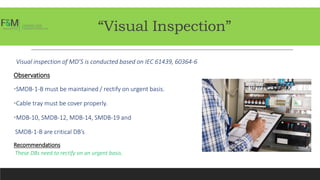 “Visual Inspection”
Visual inspection of MD’S is conducted based on IEC 61439, 60364-6
Observations
•SMDB-1-B must be maintained / rectify on urgent basis.
•Cable tray must be cover properly.
•MDB-10, SMDB-12, MDB-14, SMDB-19 and
SMDB-1-B are critical DB’s
Recommendations
These DBs need to rectify on an urgent basis.
 
