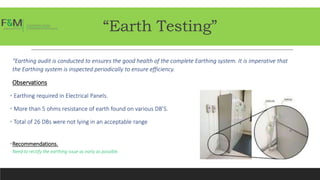 “Earth Testing”
“Earthing audit is conducted to ensures the good health of the complete Earthing system. It is imperative that
the Earthing system is inspected periodically to ensure efficiency.
Observations
• Earthing required in Electrical Panels.
• More than 5 ohms resistance of earth found on various DB’S.
• Total of 26 DBs were not lying in an acceptable range
•Recommendations.
Need to rectify the earthing issue as early as possible.
 