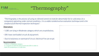 “Thermography”
“Thermography is the process of using an infrared camera to look for abnormally hot or cold areas on a
component operating under normal conditions. It is a viable nondestructive evaluation technique and is the
simplest of all thermal inspection techniques”.
Observations
• 5 DB’s are lying in Moderate category which are unsatisfactory.
• DB’s have overloaded circuits & equipment.
• Due to looseness or overload of circuit, Electrical Fire can erupt.
Recommendation
5*DB lies in Moderate category.
It is requires to shift the load on particular DB’s in order to
lower the temperature in a safe zone.
 