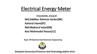 Electrical Energy Meter
Presented By: Group 02
Md.Siddikur Rahman Sarker[06]
Azharul Islam[07]
Md.Majharul Islam[08]
Kazi Mahmudul Hasan[11]
Shahjalal University Of Science And Technology,Sylhet-3114
Dept. Of Electrical And Electronic Engineering
 