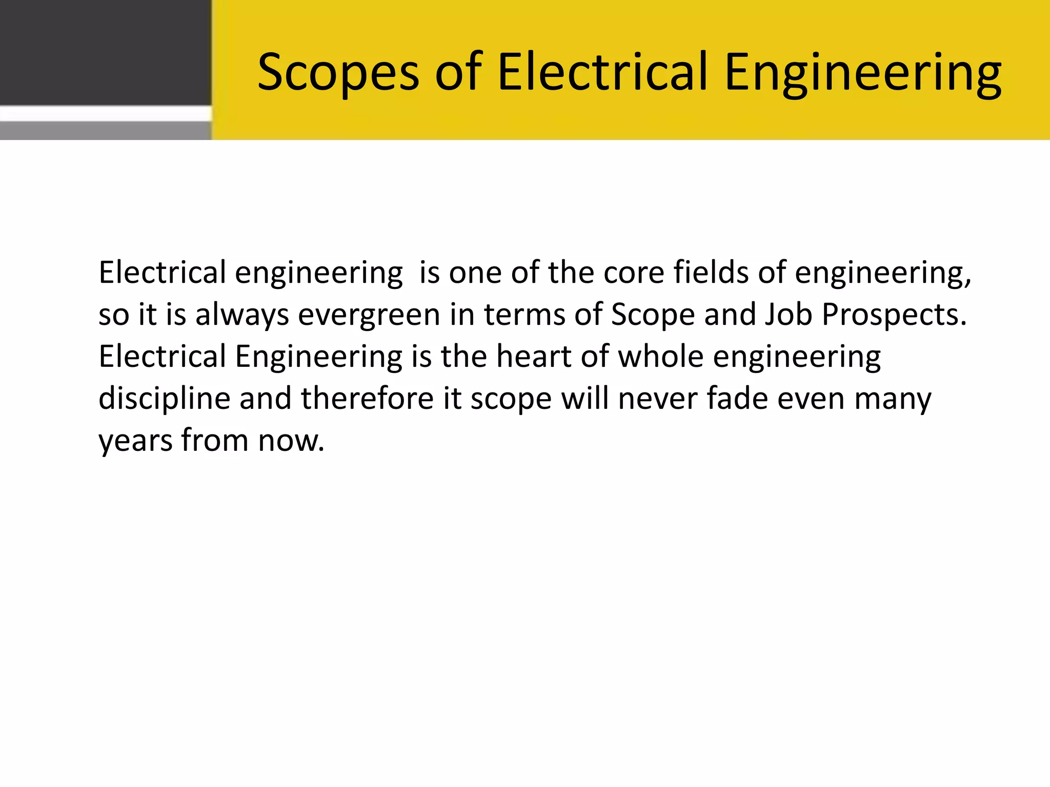 Scopes of Electrical Engineering
Electrical engineering is one of the core fields of engineering,
so it is always evergreen in terms of Scope and Job Prospects.
Electrical Engineering is the heart of whole engineering
discipline and therefore it scope will never fade even many
years from now.