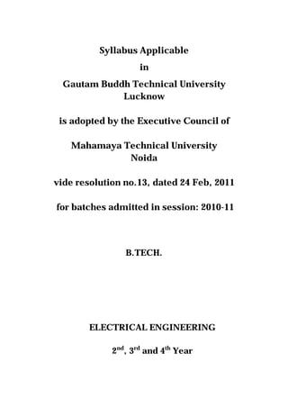 Syllabus Applicable
                    in
  Gautam Buddh Technical University
             Lucknow

 is adopted by the Executive Council of

   Mahamaya Technical University
             Noida

vide resolution no.13, dated 24 Feb, 2011

for batches admitted in session: 2010-11



                B.TECH.




        ELECTRICAL ENGINEERING

             2nd, 3rd and 4th Year
 