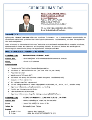 CURRICULUM VITAE
Mr. JITENDRA KUMAR PANDIT
Project Engineer, Electrical
3 years’ Experience
Address: - S/O:-MR Y.K.PANDIT
TISCO, W.B.D, GHATOTAND,
RAMGARH, JHARKHAND, India-825314
Mb No: 0091-9421156009 / 0091-8252557266
E-mail ID: just4jitu@rediffmail.com
AN OVERVIEW
Offering over 3 years of experience in Electrical installation, Testing works, electrical designing work, commissioning and
preparing the specification of Electrical and control system, Maintenance, Troubleshooting, functions, Site engineering
and Team management.
Adept in handling all the required installation of various Electrical equipment. Displayed skills in managing installation,
Commissioning activities, well conversant with diagnosing the faults, rectification, planning & schedule effective.
Possesses good communication, analytical, organizational & interpersonal skills.
ORGANIZATIONAL EXPERIENCE: 33 Months
COMPANY NAME : INFINITY POWER ENGINEERS, PUNE.
Position Held : Electrical Engineer (Wind farm Projects and Commercial Projects)
Period : 14th Jan 2015 to till date
Responsibilities
 Procurement of Electrical Hardware and cost comparing.
 Installation of 33KV Transmission Line. (SPSC Line, SPDC Line, DPDC Line)
 Project Coordination.
 Maintenance of VCB up to 33KV.
 Installation and testing of transformer yard for WTG (Wind Turbine Generator)
 Execution of Open access work.
 Site engineering and site management.
 Size and Rating estimation of electrical equipments (Transformer, DG, UPS, CB, CT, PT, Capacitor Bank)
 Experience in Cable scheduling, Size selection and Routing.
 Earthing and Lighting protection design.
 Estimation of Plant Electrical Loads.
 Experience in illumination design for Lighting work using DIALUX Software.
COMPANY NAME : DODSAL ENGINEERING & CONSTRUCTION PTE LTD. DUBAI
Position Held : Electrical Engineer (EPC Project, Oil and Gas plant)
Period : 2 years (12th oct 2012 to 5th oct 2014)
Joined As : Graduate Engineer Trainee
Project
 Project location : HAMEEM, ABU DHABI (UAE)
 Project : SHAH GAS DEVLOPMENT PROJECT (PKG 2&3)
 