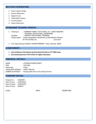 RELATED COURSEWORK:
 Power system design
 Electric Machinery
 Digital Circuit
 HVAC/HVDC System
 Control System
 Power Electronics.
INTERNSHIP TRAINING PROFILE :
 Training at : COMPANY NAME “TATA STEEL Ltd”. ,WEST BOKARO
DIVISION, GHATOTAND, JHARKHAND
Duration : 1 MONTH VOCATIONAL TRAINING.
Project report : Power Generation & distribution at West Bokaro Division
Of TATA STEEL ltd. June 2011
 Four days training at EMCO TRANSFORMERS, Thane, Mumbai, INDIA
ACHIEVEMENT :
 Got Certificate of Excellence by State Bank Of India in 12th
CBSE Exam.
 Got Scholarship from TATA STEEL for Higher Education.
PERSONAL DETAILS :
NAME : JITENDRA KUMAR PANDIT
DOB : 10/12/90
Nationality : Indian
LANGUAGES KNOWN : HINDI, ENGLISH
HOBBIES & INTEREST : Playing table tennis and surfing Internet.
PASSPORT DETAIL:
Passport no : K1384945
Date of issue : 23/05/2012
Date of Expiry : 22/05/2022
Place of issue : RANCHI
PLACE: DATE: SIGNATURE:
 