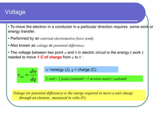 Voltage
• To move the electron in a conductor in a particular direction requires some work or
energy transfer.
• Performed by an external electromotive force (emf).
• Also known as voltage or potential difference.
• The voltage between two point a and b in electric circuit is the energy ( work )
needed to move 1 C of charge from a to b :
Voltage (or potential difference) is the energy required to move a unit charge
through an element , measured in volts (V).
dq
dw
vab 
w =energy (J), q = charge (C)
1 volt= 1 joule/coulomb= 1 newton meter/ coulomb
 