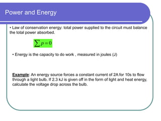Power and Energy
• Law of conservation energy: total power supplied to the circuit must balance
the total power absorbed.
  0
p
• Energy is the capacity to do work , measured in joules (J)
Example: An energy source forces a constant current of 2A for 10s to flow
through a light bulb. If 2.3 kJ is given off in the form of light and heat energy,
calculate the voltage drop across the bulb.
 