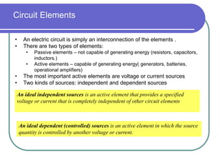 Circuit Elements
• An electric circuit is simply an interconnection of the elements .
• There are two types of elements:
• Passive elements – not capable of generating energy (resistors, capacitors,
inductors.)
• Active elements – capable of generating energy( generators, batteries,
operational amplifiers)
• The most important active elements are voltage or current sources
• Two kinds of sources: independent and dependent sources
An ideal independent sources is an active element that provides a specified
voltage or current that is completely independent of other circuit elements
An ideal dependent (controlled) sources is an active element in which the source
quantity is controlled by another voltage or current.
 