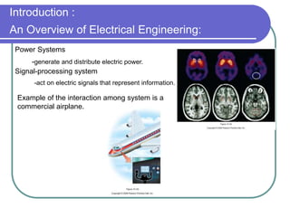 Power Systems
-generate and distribute electric power.
Signal-processing system
-act on electric signals that represent information.
Example of the interaction among system is a
commercial airplane.
Introduction :
An Overview of Electrical Engineering:
 