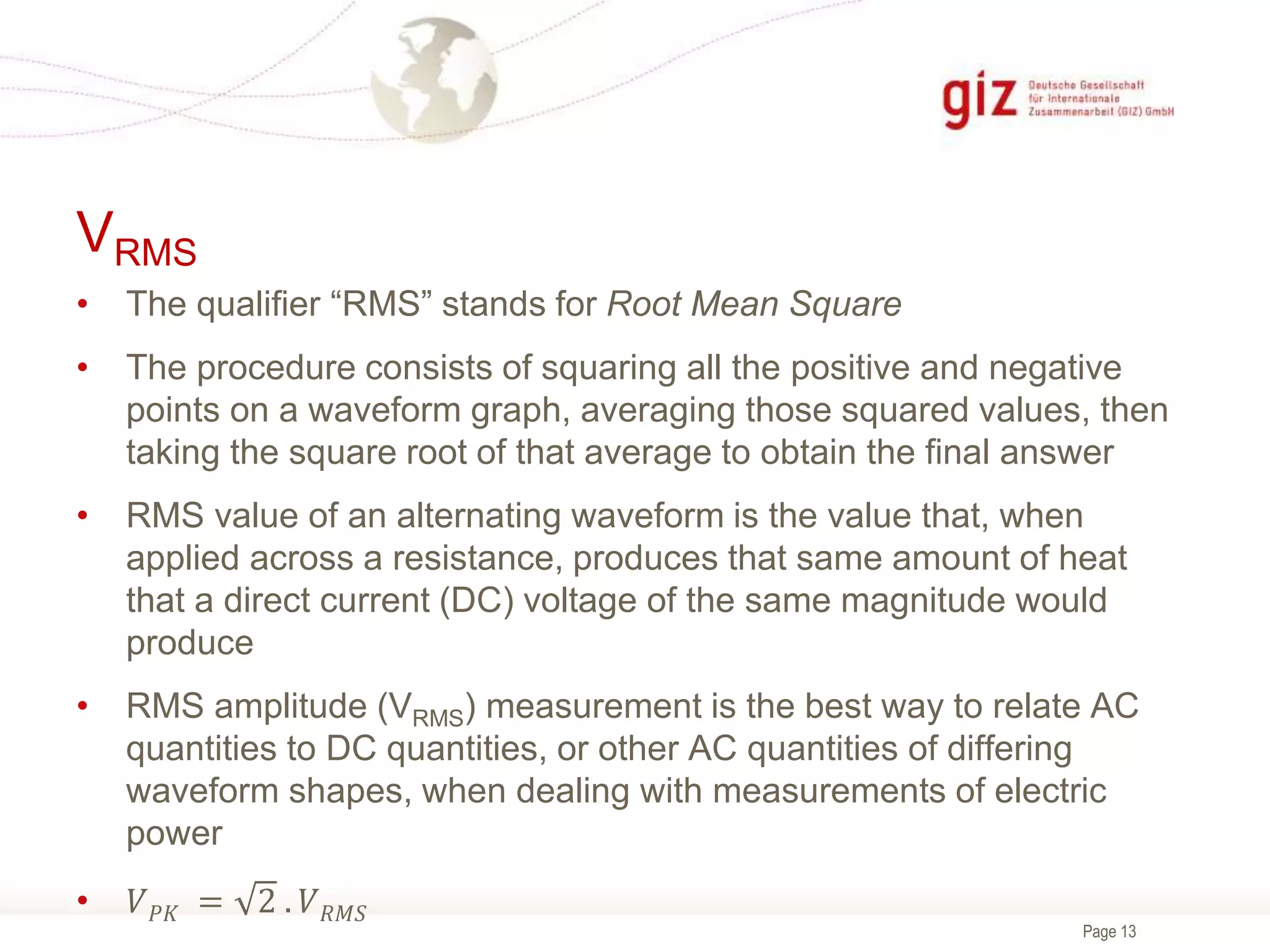 Page 13
VRMS
• The qualifier “RMS” stands for Root Mean Square
• The procedure consists of squaring all the positive and negative
points on a waveform graph, averaging those squared values, then
taking the square root of that average to obtain the final answer
• RMS value of an alternating waveform is the value that, when
applied across a resistance, produces that same amount of heat
that a direct current (DC) voltage of the same magnitude would
produce
• RMS amplitude (VRMS) measurement is the best way to relate AC
quantities to DC quantities, or other AC quantities of differing
waveform shapes, when dealing with measurements of electric
power
• 𝑉𝑃𝐾 = 2 . 𝑉𝑅𝑀𝑆
 