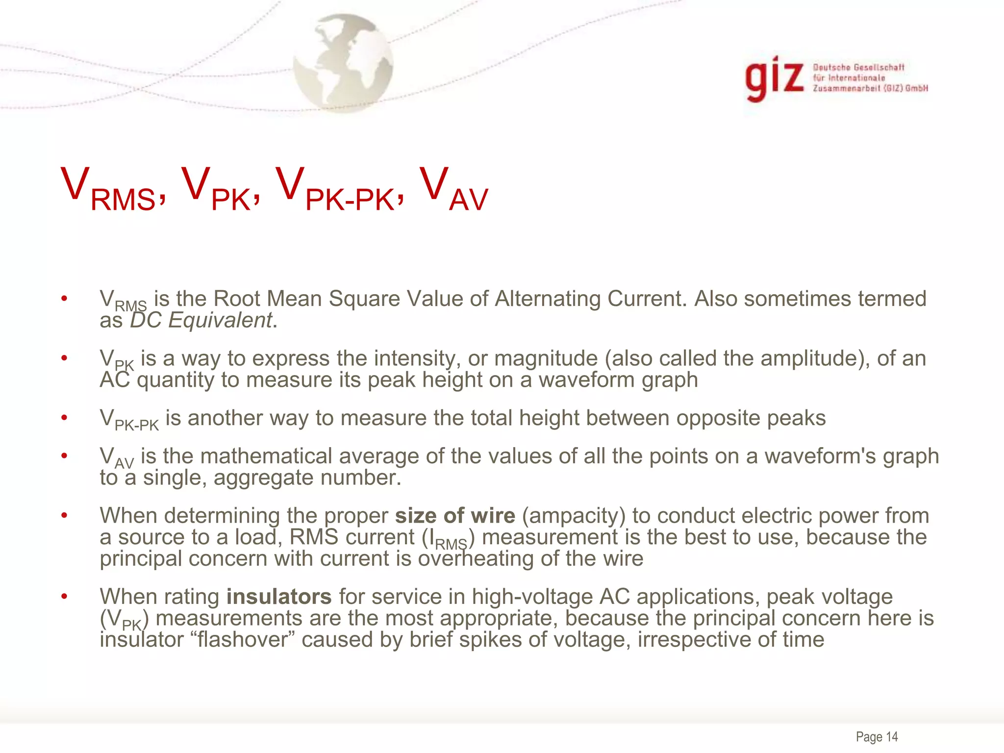 Page 14
VRMS, VPK, VPK-PK, VAV
• VRMS is the Root Mean Square Value of Alternating Current. Also sometimes termed
as DC Equivalent.
• VPK is a way to express the intensity, or magnitude (also called the amplitude), of an
AC quantity to measure its peak height on a waveform graph
• VPK-PK is another way to measure the total height between opposite peaks
• VAV is the mathematical average of the values of all the points on a waveform's graph
to a single, aggregate number.
• When determining the proper size of wire (ampacity) to conduct electric power from
a source to a load, RMS current (IRMS) measurement is the best to use, because the
principal concern with current is overheating of the wire
• When rating insulators for service in high-voltage AC applications, peak voltage
(VPK) measurements are the most appropriate, because the principal concern here is
insulator “flashover” caused by brief spikes of voltage, irrespective of time
 