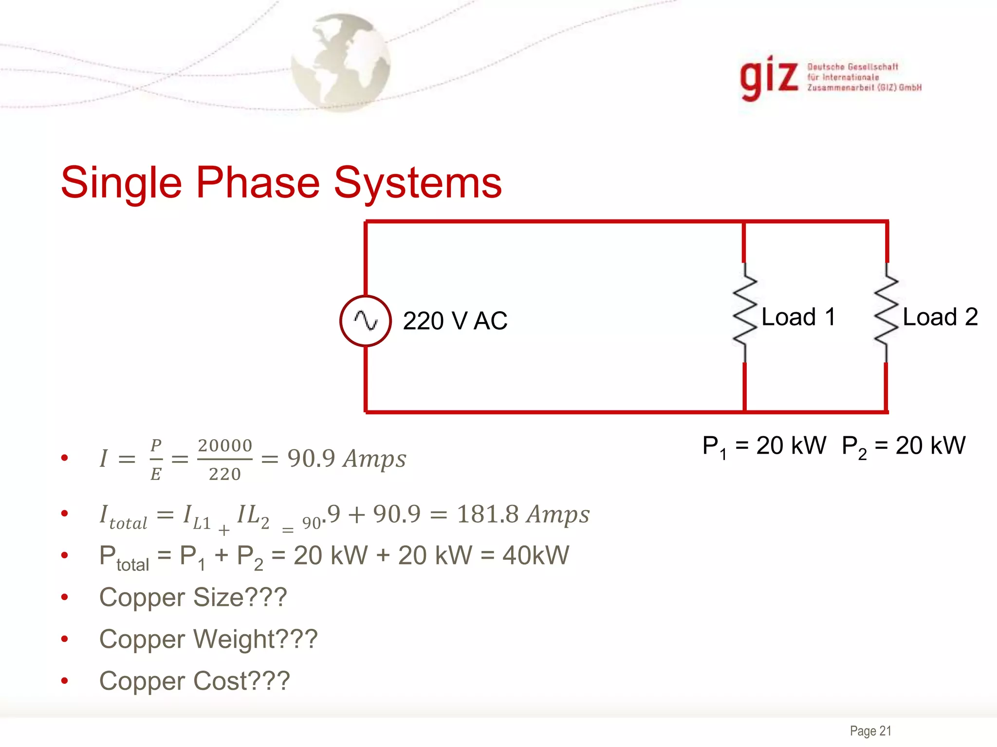 Page 21
Single Phase Systems
P1 = 20 kW P2 = 20 kW
Load 1 Load 2
220 V AC
• 𝐼 =
𝑃
𝐸
=
20000
220
= 90.9 𝐴𝑚𝑝𝑠
• 𝐼𝑡𝑜𝑡𝑎𝑙 = 𝐼𝐿1 +
𝐼𝐿2 = 90.9 + 90.9 = 181.8 𝐴𝑚𝑝𝑠
• Ptotal = P1 + P2 = 20 kW + 20 kW = 40kW
• Copper Size???
• Copper Weight???
• Copper Cost???
 