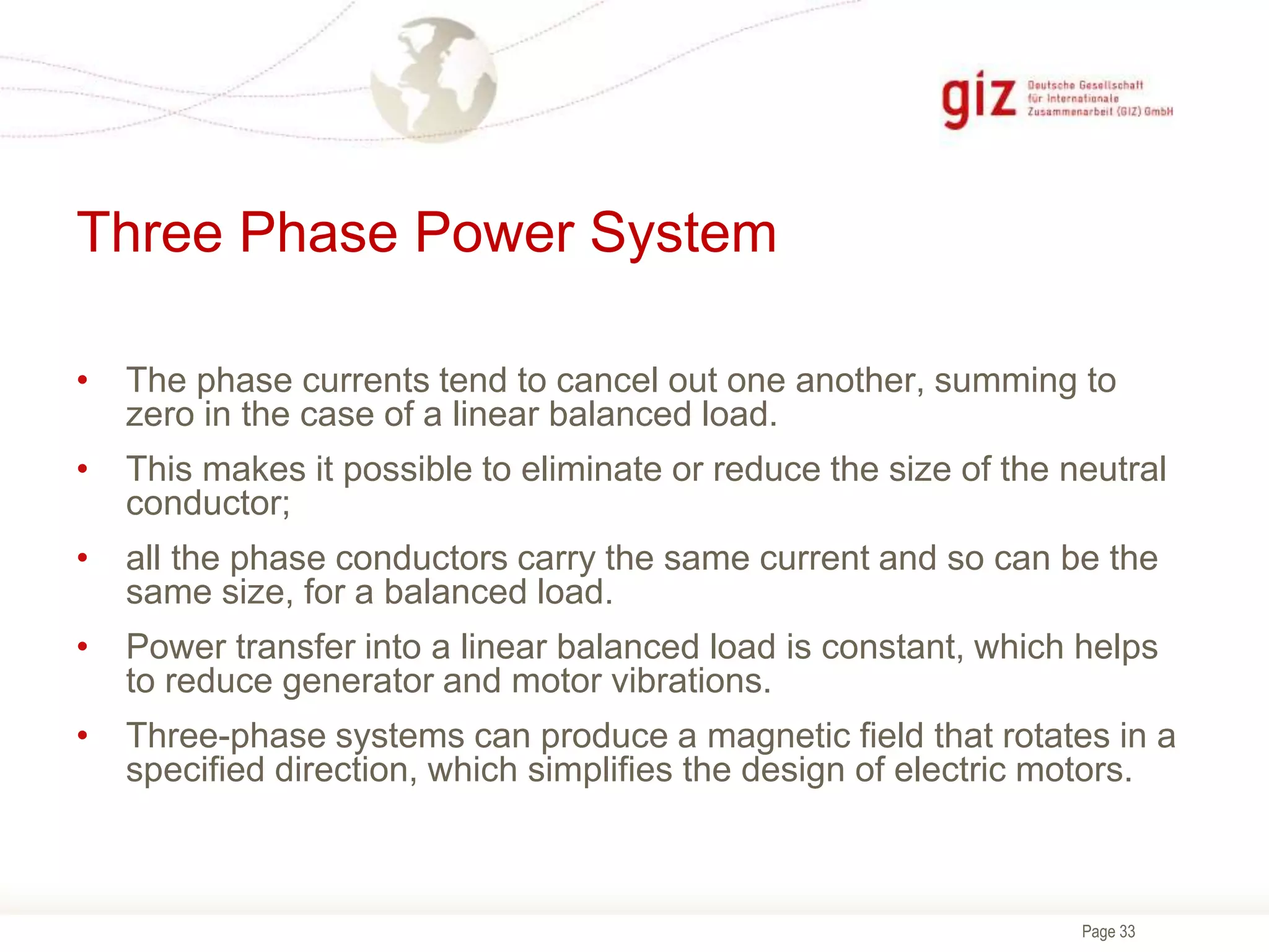 Page 33
Three Phase Power System
• The phase currents tend to cancel out one another, summing to
zero in the case of a linear balanced load.
• This makes it possible to eliminate or reduce the size of the neutral
conductor;
• all the phase conductors carry the same current and so can be the
same size, for a balanced load.
• Power transfer into a linear balanced load is constant, which helps
to reduce generator and motor vibrations.
• Three-phase systems can produce a magnetic field that rotates in a
specified direction, which simplifies the design of electric motors.
 