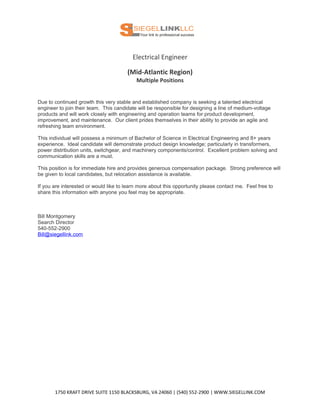 Electrical Engineer
(Mid-Atlantic Region)
Multiple Positions
Due to continued growth this very stable and established company is seeking a talented electrical
engineer to join their team. This candidate will be responsible for designing a line of medium-voltage
products and will work closely with engineering and operation teams for product development,
improvement, and maintenance. Our client prides themselves in their ability to provide an agile and
refreshing team environment.
This individual will possess a minimum of Bachelor of Science in Electrical Engineering and 8+ years
experience. Ideal candidate will demonstrate product design knowledge; particularly in transformers,
power distribution units, switchgear, and machinery components/control. Excellent problem solving and
communication skills are a must.
This position is for immediate hire and provides generous compensation package. Strong preference will
be given to local candidates, but relocation assistance is available.
If you are interested or would like to learn more about this opportunity please contact me. Feel free to
share this information with anyone you feel may be appropriate.
Bill Montgomery
Search Director
540-552-2900
Bill@siegellink.com
1750 KRAFT DRIVE SUITE 1150 BLACKSBURG, VA 24060 | (540) 552-2900 | WWW.SIEGELLINK.COM
