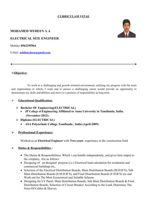 CURRICULAM VITAE
MOHAMED MYDEEN A A
ELECTRICAL SITE ENGINEER
Mobile: 0562295964
E-Mail: ashikmydeen@gmail.com.
Objective:
To work in a challenging and growth oriented environment, unifying my progress with the team
and organization in which, I work and to pursue a challenging career would provide an opportunity to
demonstrate my skills and abilities and move to a position of responsibility in long term.
 Educational Qualification:
 Bachelor Of Engineering(ELECTRICAL)
• JP College of Engineering Affiliated to Anna University in Tamilnadu, India.
(November-2012).
 Diploma (ELECTRICAL)
• ASA Polytechnic Collage Tamilnadu , India (April-2009)
 Professional Experience:
Worked as an Electrical Engineer with Two years experience in the construction field
 Duties & Responsibilities :
• The Duties & Responsibilities, Which i can handle independently, and gives best output to
the company, Are as follows:
• Designing of un designed projects (i.e.) Electrical load calculation for residential and
commercial buildings etc,
• Selection of the Electrical Distribution Boards, Main Distribution Boards (M.D.B’S), Sub
Main Distribution Boards (S.M.D.B’S), and Final Distribution Boards (F.D.B’S) etc and
Work out for The Most Economical and Suitable Scheme.
• Designing for LV Panel, Main Distribution Boards, Sub Main Distribution Boards & Final
Distribution Boards, Selection of Circuit Breaker According to the Load, Determine The
Sizes Of Cables & Sleeves.
 