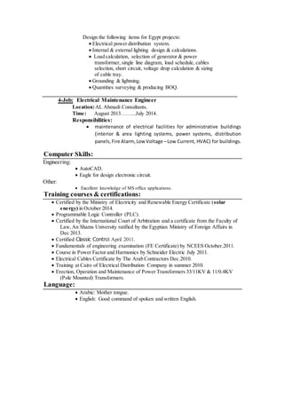 Design the following items for Egypt projects:
 Electrical power distribution system.
 Internal & external lighting design & calculations.
 Load calculation, selection of generator & power
transformer, single line diagram, load schedule, cables
selection, short circuit, voltage drop calculation & sizing
of cable tray.
 Grounding & lightning.
 Quantities surveying & producing BOQ.
4-Job: Electrical Maintenance Engineer
Location:AL Ahmadi Consultants.
Time: August 2013……...July 2014.
Responsibilities:
 maintenance of electrical facilities for administrative buildings
(interior & area lighting systems, power systems, distribution
panels,Fire Alarm, Low Voltage –Low Current, HVAC) for buildings.
Computer Skills:
Engineering:
 AutoCAD.
 Eagle for design electronic circuit.
Other:
 Excellent knowledge of MS office applications.
Training courses & certifications:
 Certified by the Ministry of Electricity and Renewable Energy Certificate (solar
energy) in October 2014.
 Programmable Logic Controller (PLC).
 Certified by the International Court of Arbitration and a certificate from the Faculty of
Law,An Shams University ratified by the Egyptian Ministry of Foreign Affairs in
Dec 2013.
 Certified Classic Control April 2011.
 Fundamentals of engineering examination (FE Certificate) by NCEES October.2011.
 Course in Power Factor and Harmonics by Schneider Electric July 2011.
 Electrical Cables Certificate by The Arab Contractors Dec.2010.
 Training at Cairo of Electrical Distribution Company in summer 2010.
 Erection, Operation and Maintenance of Power Transformers 33/11KV & 11/0.4KV
(Pole Mounted) Transformers.
Language:
 Arabic: Mother tongue.
 English: Good command of spoken and written English.
 