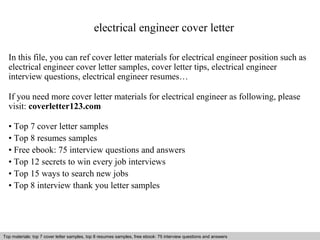 electrical engineer cover letter 
In this file, you can ref cover letter materials for electrical engineer position such as 
electrical engineer cover letter samples, cover letter tips, electrical engineer 
interview questions, electrical engineer resumes… 
If you need more cover letter materials for electrical engineer as following, please 
visit: coverletter123.com 
• Top 7 cover letter samples 
• Top 8 resumes samples 
• Free ebook: 75 interview questions and answers 
• Top 12 secrets to win every job interviews 
• Top 15 ways to search new jobs 
• Top 8 interview thank you letter samples 
Top materials: top 7 cover letter samples, top 8 Interview resumes samples, questions free and ebook: answers 75 – interview free download/ questions pdf and answers 
ppt file 
 