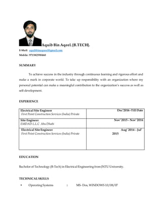 Aquib Bin Aqeel. {B.TECH}.
E-Mail: aquibbinaqueel@gmail.com
Mobile: 971582590460
SUMMARY
To achieve success in the industry through continuous learning and rigorous effort and
make a mark in corporate world. To take up responsibility with an organization where my
personal potential can make a meaningful contribution to the organization’s success as well as
self-development.
EXPERIENCE
Electrical Site Engineer
First Point Construction Services (India) Private
Dec’2016 -Till Date
Site Engineer
EMDAD L.L.C Abu Dhabi
Nov’ 2015 - Nov’ 2016
Electrical Site Engineer
First Point Construction Services (India) Private
Aug’ 2014 - Jul’
2015
EDUCATION
Bachelor of Technology (B-Tech) in Electrical Engineering from JNTU University.
TECHNICALSKILLS
• Operating Systems : MS- Dos, WINDOWS 10/08/07
 