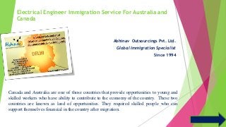 Electrical Engineer Immigration Service For Australia and 
Canada 
Abhinav Outsourcings Pvt. Ltd. 
Global Immigration Specialist 
Since 1994 
Canada and Australia are one of those countries that provide opportunities to young and 
skilled workers who have ability to contribute to the economy of the country. These two 
countries are known as land of opportunities. They required skilled people who can 
support themselves financial in the country after migration. 
 