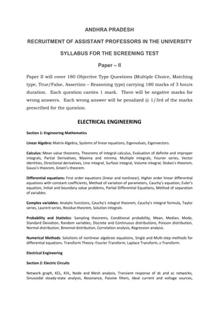ANDHRA PRADESH
RECRUITMENT OF ASSISTANT PROFESSORS IN THE UNIVERSITY
SYLLABUS FOR THE SCREENING TEST
Paper – II
Paper II will cover 180 Objective Type Questions (Multiple Choice, Matching
type, True/False, Assertion – Reasoning type) carrying 180 marks of 3 hours
duration. Each question carries 1 mark. There will be negative marks for
wrong answers. Each wrong answer will be penalized @ 1/3rd of the marks
prescribed for the question.
ELECTRICAL ENGINEERING
Section 1: Engineering Mathematics
Linear Algebra: Matrix Algebra, Systems of linear equations, Eigenvalues, Eigenvectors.
Calculus: Mean value theorems, Theorems of integral calculus, Evaluation of definite and improper
integrals, Partial Derivatives, Maxima and minima, Multiple integrals, Fourier series, Vector
identities, Directional derivatives, Line integral, Surface integral, Volume integral, Stokes’s theorem,
Gauss’s theorem, Green’s theorem.
Differential equations: First order equations (linear and nonlinear), Higher order linear differential
equations with constant coefficients, Method of variation of parameters, Cauchy’s equation, Euler’s
equation, Initial and boundary value problems, Partial Differential Equations, Method of separation
of variables.
Complex variables: Analytic functions, Cauchy’s integral theorem, Cauchy’s integral formula, Taylor
series, Laurent series, Residue theorem, Solution integrals.
Probability and Statistics: Sampling theorems, Conditional probability, Mean, Median, Mode,
Standard Deviation, Random variables, Discrete and Continuous distributions, Poisson distribution,
Normal distribution, Binomial distribution, Correlation analysis, Regression analysis.
Numerical Methods: Solutions of nonlinear algebraic equations, Single and Multi-step methods for
differential equations. Transform Theory: Fourier Transform, Laplace Transform, z-Transform.
Electrical Engineering
Section 2: Electric Circuits
Network graph, KCL, KVL, Node and Mesh analysis, Transient response of dc and ac networks,
Sinusoidal steady-state analysis, Resonance, Passive filters, Ideal current and voltage sources,
 