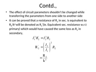 Contd.,
• The effect of circuit parameters shouldn’t be changed while
transferring the parameters from one side to another side
• It can be proved that a resistance of R2 in sec. is equivalent to
R2/k2
will be denoted as R2’(ie. Equivalent sec. resistance w.r.t
primary) which would have caused the same loss as R2 in
secondary,
2
2
2
2
1
2
'
2
2
2
2
'
2
2
1
k
R
R











R
I
I
R
I
R
I
 