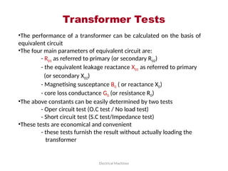 Transformer Tests
Electrical Machines
•The performance of a transformer can be calculated on the basis of
equivalent circuit
•The four main parameters of equivalent circuit are:
- R01 as referred to primary (or secondary R02)
- the equivalent leakage reactance X01 as referred to primary
(or secondary X02)
- Magnetising susceptance B0 ( or reactance X0)
- core loss conductance G0 (or resistance R0)
•The above constants can be easily determined by two tests
- Oper circuit test (O.C test / No load test)
- Short circuit test (S.C test/Impedance test)
•These tests are economical and convenient
- these tests furnish the result without actually loading the
transformer
 