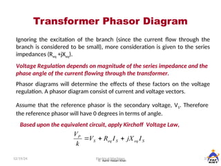 Transformer Phasor Diagram
12/19/24 37
Electrical Machines
 Aamir Hasan Khan
Ignoring the excitation of the branch (since the current flow through the
branch is considered to be small), more consideration is given to the series
impedances (Req +jXeq).
Voltage Regulation depends on magnitude of the series impedance and the
phase angle of the current flowing through the transformer.
Phasor diagrams will determine the effects of these factors on the voltage
regulation. A phasor diagram consist of current and voltage vectors.
Assume that the reference phasor is the secondary voltage, VS. Therefore
the reference phasor will have 0 degrees in terms of angle.
Based upon the equivalent circuit, apply Kirchoff Voltage Law,
S
eq
S
eq
S
P
I
jX
I
R
V
k
V



 