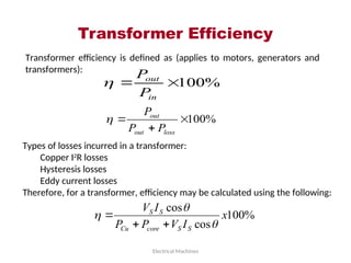 Transformer Efficiency
Electrical Machines
Transformer efficiency is defined as (applies to motors, generators and
transformers):
%
100


in
out
P
P

%
100



loss
out
out
P
P
P

Types of losses incurred in a transformer:
Copper I2
R losses
Hysteresis losses
Eddy current losses
Therefore, for a transformer, efficiency may be calculated using the following:
%
100
cos
cos
x
I
V
P
P
I
V
S
S
core
Cu
S
S






 