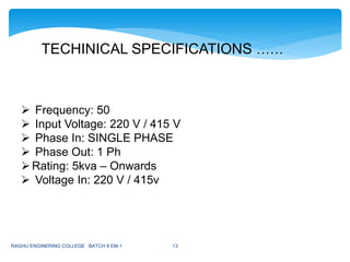 TECHINICAL SPECIFICATIONS ……
 Frequency: 50
 Input Voltage: 220 V / 415 V
 Phase In: SINGLE PHASE
 Phase Out: 1 Ph
Rating: 5kva – Onwards
 Voltage In: 220 V / 415v
RAGHU ENGINERING COLLEGE BATCH 8 EM-1 13
 