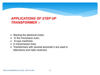  Starting the electrical motor,
 In the microwave oven,
 X-rays machines,
 In transmission lines
 Transformers with several secondar’s are used in
televisions and radio receivers
APPLICATIONS OF STEP UP
TRANSFORMER :-
RAGHU ENGINERING COLLEGE BATCH 8 EM-1 16
 