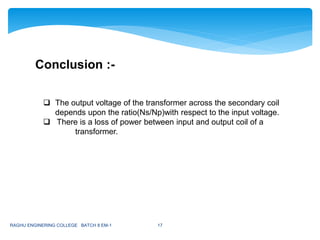 RAGHU ENGINERING COLLEGE BATCH 8 EM-1 17
Conclusion :-
 The output voltage of the transformer across the secondary coil
depends upon the ratio(Ns/Np)with respect to the input voltage.
 There is a loss of power between input and output coil of a
transformer.
 