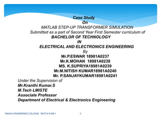 Case Study
On
MATLAB STEP-UP TRANSFORMER SIMULATION
Submitted as a part of Second Year First Semester curriculum of
BACHELOR OF TECHNOLOGY
IN
ELECTRICAL AND ELECTRONICS ENGINEERING
By
Mr.P.ESWAR 18981A0237
Mr.K.MOHAN 18981A0238
MS. K.SUPRIYA18981A0239
Mr.M.NITISH KUMAR18981A0240
Mr. P.SANJAYKUMAR18981A0241
Under the Supervision of
Mr.Kranthi Kumar.S
M.Tech LMISTE
Associate Professor
Department of Electrical & Electronics Engineering
RAGHU ENGINERING COLLEGE BATCH 8 EM-1 2
 