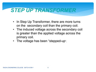 STEP UP TRANSFORMER
• In Step Up Transformer, there are more turns
on the secondary coil than the primary coil.
• The induced voltage across the secondary coil
is greater than the applied voltage across the
primary coil.
• The voltage has been “stepped-up”.
RAGHU ENGINERING COLLEGE BATCH 8 EM-1 8
 