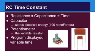 RC Time Constant
● Resistance x Capacitance = Time
● Capacitor
o stores electrical energy (100 nanoFarads)
● Potentiometer
o the variable resistor
● Program displayed
variable time
 