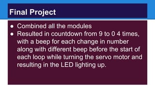 Final Project
● Combined all the modules
● Resulted in countdown from 9 to 0 4 times,
with a beep for each change in number
along with different beep before the start of
each loop while turning the servo motor and
resulting in the LED lighting up.
 
