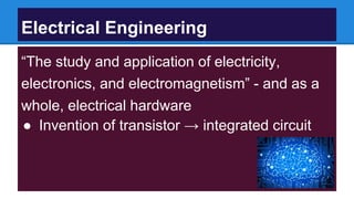 Electrical Engineering
“The study and application of electricity,
electronics, and electromagnetism” - and as a
whole, electrical hardware
● Invention of transistor → integrated circuit
 