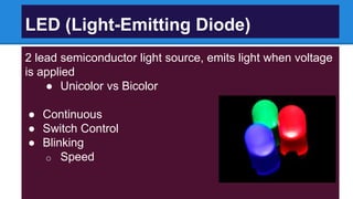2 lead semiconductor light source, emits light when voltage
is applied
● Unicolor vs Bicolor
● Continuous
● Switch Control
● Blinking
o Speed
LED (Light-Emitting Diode)
 