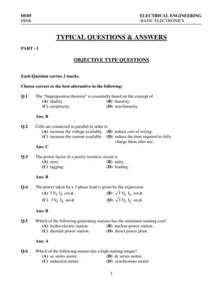 DE05
DE06

ELECTRICAL ENGINEERING
BASIC ELECTRONICS

TYPICAL QUESTIONS & ANSWERS
PART - I

OBJECTIVE TYPE QUESTIONS
Each Question carries 2 marks.
Choose correct or the best alternative in the following:
Q.1

The “Superposition theorem” is essentially based on the concept of
(A) duality.
(B) linearity.
(C) reciprocity.
(D) non-linearity.
Ans: B

Q.2

Cells are connected in parallel in order to
(A) increase the voltage available. (B) reduce cost of wiring.
(C) increase the current available. (D) reduce the time required to fully
charge them after use.
Ans: C

Q.3

The power factor of a purely resistive circuit is
(A) zero.
(B) unity.
(C) lagging.
(D) leading.
Ans: B

Q.4

The power taken by a 3-phase load is given by the expression
(A) 3 VL I L cos φ .
(B) 3 VL I L cos φ .
(C) 3 VL I L sin φ .

(D)

3 VL I L sin φ .

Ans: B
Q.5

Which of the following generating stations has the minimum running cost?
(A) hydro-electric station.
(B) nuclear power station.
(C) thermal power station.
(D) diesel power plant.

Ans: A
Q.6

Which of the following motors has a high starting torque?
(A) ac series motor.
(B) dc series motor.
(C) induction motor.
(D) synchronous motor.

1

 