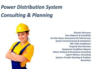 Disaster Recovery 
Due Diligence & Feasibility 
On-Site Power Assessment & Field Surveys 
System Commissioning & Integration 
NEC Code Compliance 
Property Site Selection 
Equipment Conditions Reports 
Claims Analysis & Resolution Consulting 
Expert Witness Consulting 
Systems Trouble Shooting & Problem 
Resolution 
Power Distribution System 
Consulting & Planning 
 