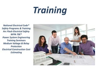 National Electrical Code® 
Safety Programs & Training 
Arc Flash Electrical Safety 
NFPA 70E® 
Power System Engineering 
Training Seminars 
Medium Voltage & Relay 
Protection 
Electrical Construction Cost 
Estimating 
Training 
 
