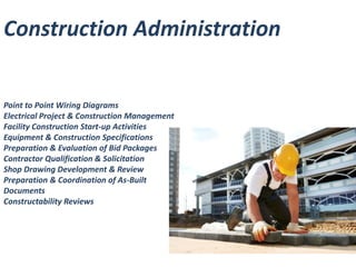 Construction Administration 
Point to Point Wiring Diagrams 
Electrical Project & Construction Management 
Facility Construction Start-up Activities 
Equipment & Construction Specifications 
Preparation & Evaluation of Bid Packages 
Contractor Qualification & Solicitation 
Shop Drawing Development & Review 
Preparation & Coordination of As-Built 
Documents 
Constructability Reviews 
 