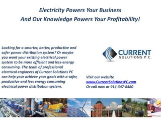 Electricity Powers Your Business 
And Our Knowledge Powers Your Profitability! 
Looking for a smarter, better, productive and 
safer power distribution system? Or maybe 
you want your existing electrical power 
system to be more efficient and less-energy 
consuming. The team of professional 
electrical engineers of Current Solutions PC 
can help your achieve your goals with a safer, 
productive and less energy consuming 
electrical power distribution system. 
Visit our website 
www.CurrentSolutionsPC.com 
Or call now at 914-347-8480 
