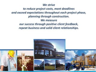 We strive 
to reduce project costs, meet deadlines 
and exceed expectations throughout each project phase, 
planning through construction. 
We measure 
our success through positive client feedback, 
repeat business and solid client relationships. 
 