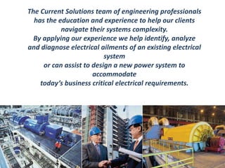 The Current Solutions team of engineering professionals 
has the education and experience to help our clients 
navigate their systems complexity. 
By applying our experience we help identify, analyze 
and diagnose electrical ailments of an existing electrical 
system 
or can assist to design a new power system to 
accommodate 
today’s business critical electrical requirements. 
 