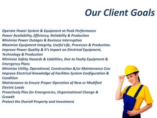 Our Client Goals 
Operate Power System & Equipment at Peak Performance 
Power Availability, Efficiency, Reliability & Production 
Minimize Power Outages & Business Interruption 
Maximize Equipment Integrity, Useful Life, Processes & Production. 
Improve Power Quality & It’s Impact on Electrical Equipment, 
Technology & Production 
Minimize Safety Hazards & Liabilities, Due to Faulty Equipment & 
Emergency Plans 
Minimize Utility, Operational, Construction &/or Maintenance Costs. 
Improve Electrical Knowledge of Facilities System Configuration & 
Condition 
Maintenance to Ensure Proper Operation of New or Modified 
Electric Loads 
Proactively Plan for Emergencies, Organizational Change & 
Growth 
Protect the Overall Property and Investment 
 
