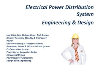 Electrical Power Distribution 
Low & Medium Voltage Power Distribution 
Disaster Recovery, Standby & Emergency 
Power 
Generator Sizing & Transfer Schemes 
Redundant Power & Mission Critical Systems 
Co-Generation Systems 
Power Factor Corrective Design 
Conceptual Design 
Power Quality Applications 
Design-Build Engineering 
System 
Engineering & Design 
 
