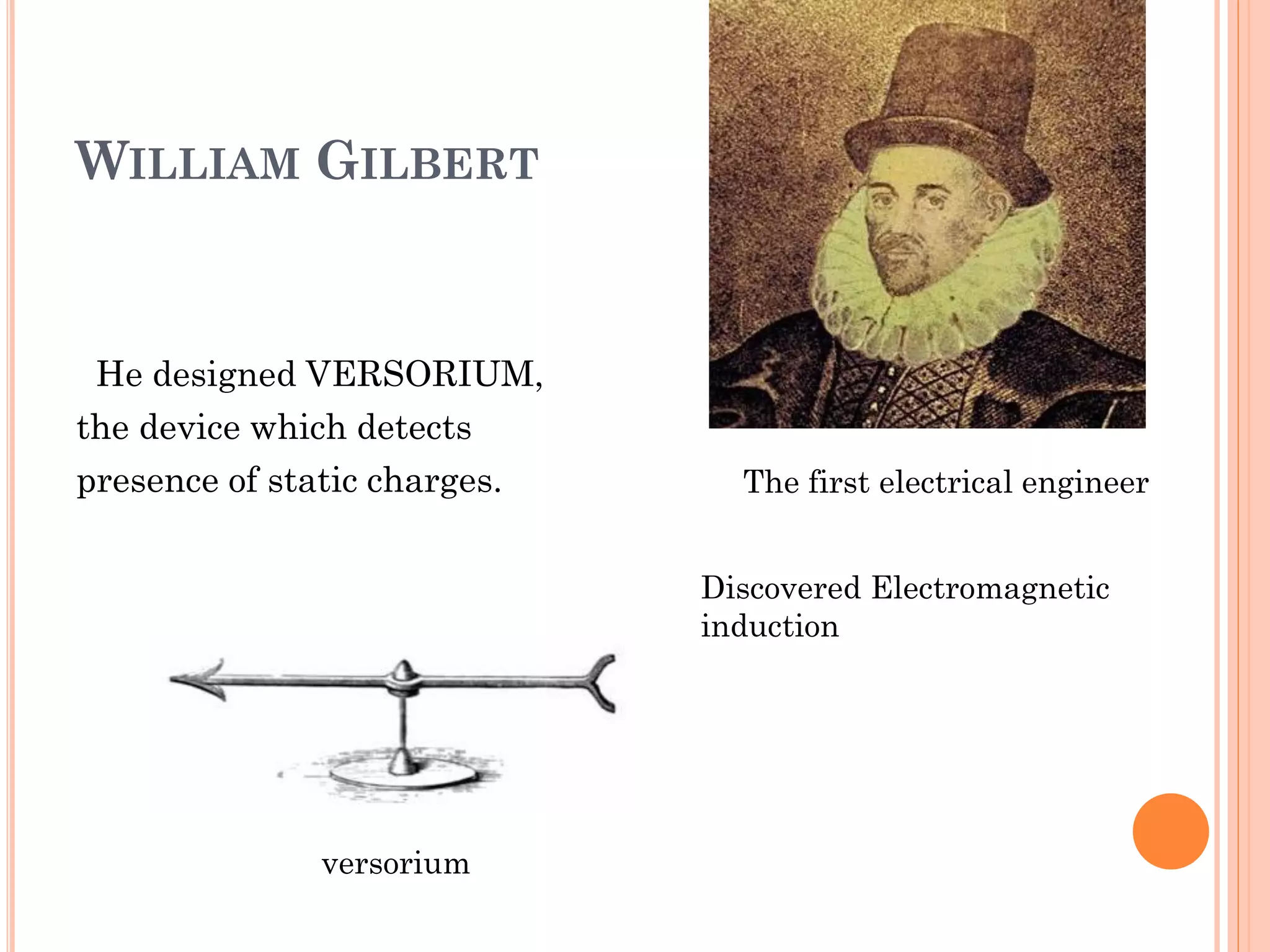 WILLIAM GILBERT
He designed VERSORIUM,
the device which detects
presence of static charges.
versorium
Discovered Electromagnetic
induction
The first electrical engineer
 